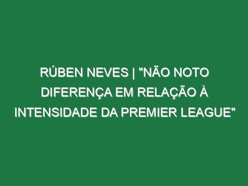 Rúben Neves | “Não noto diferença em relação à intensidade da Premier League”