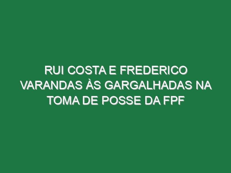 Rui Costa e Frederico Varandas às gargalhadas na toma de posse da FPF