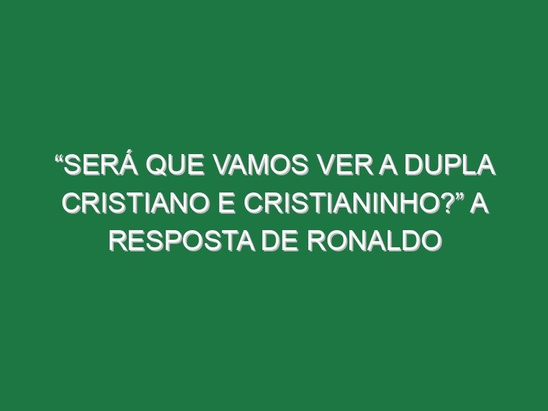 “Será que vamos ver a dupla Cristiano e Cristianinho?” A resposta de Ronaldo
