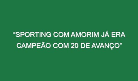 “Sporting com Amorim já era campeão com 20 de avanço”