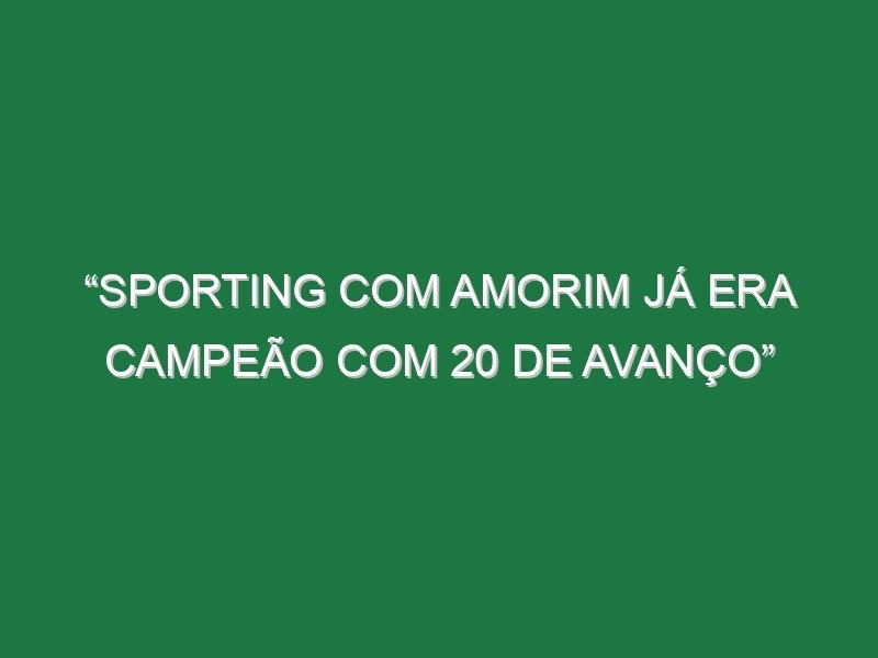 “Sporting com Amorim já era campeão com 20 de avanço” “Sporting com Amorim já era campeão com 20 de avanço”