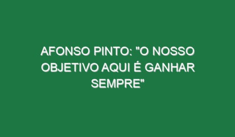 AFONSO PINTO: “O nosso objetivo aqui é ganhar sempre”