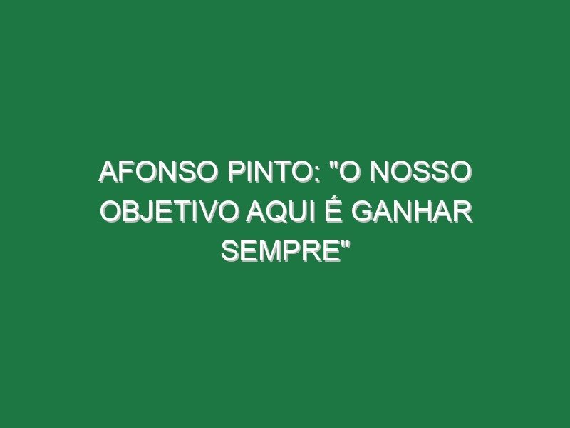 AFONSO PINTO: “O nosso objetivo aqui é ganhar sempre”