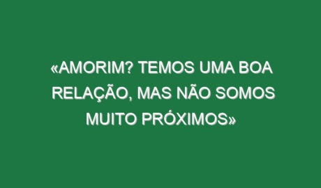 «Amorim? Temos uma boa relação, mas não somos muito próximos»