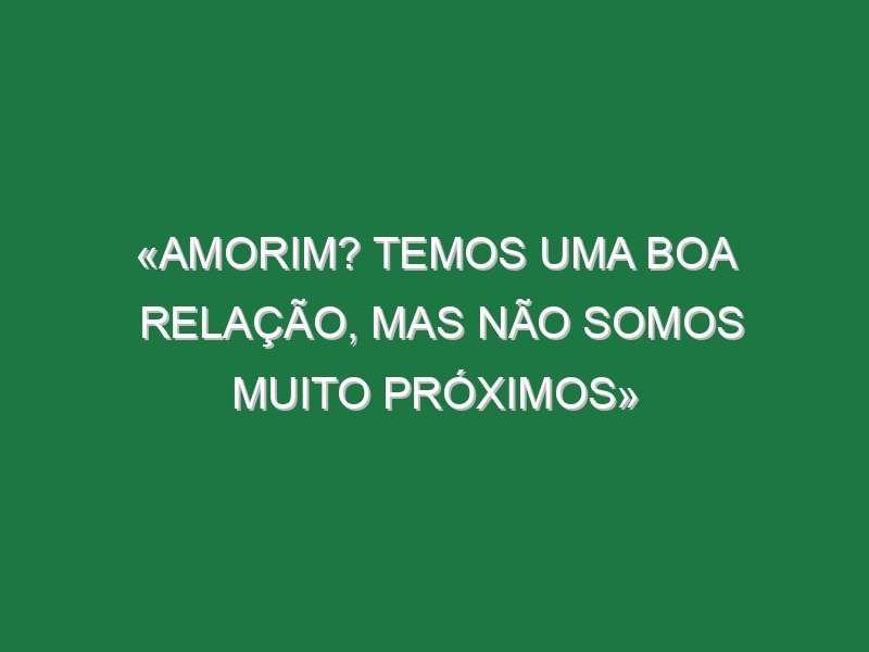 «Amorim? Temos uma boa relação, mas não somos muito próximos»