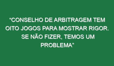 “Conselho de Arbitragem tem oito jogos para mostrar rigor. Se não fizer, temos um problema”