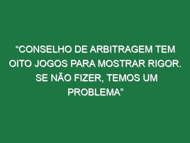 “Conselho de Arbitragem tem oito jogos para mostrar rigor. Se não fizer, temos um problema”