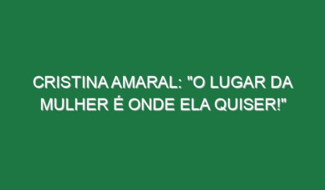 Cristina Amaral: “O lugar da mulher é onde ela quiser!”