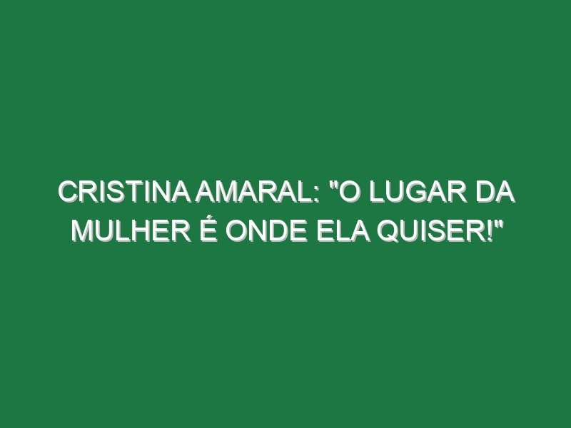 Cristina Amaral: “O lugar da mulher é onde ela quiser!”