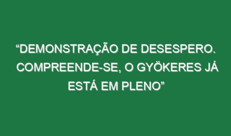 “Demonstração de desespero. Compreende-se, o Gyökeres já está em pleno”
