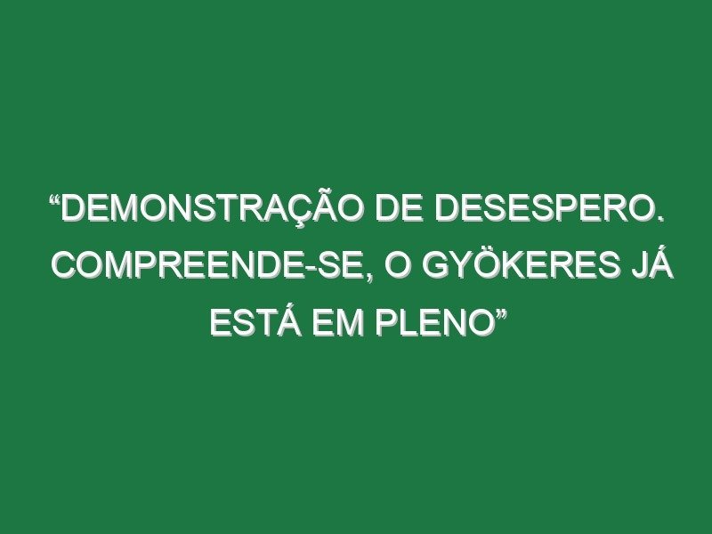 “Demonstração de desespero. Compreende-se, o Gyökeres já está em pleno”
