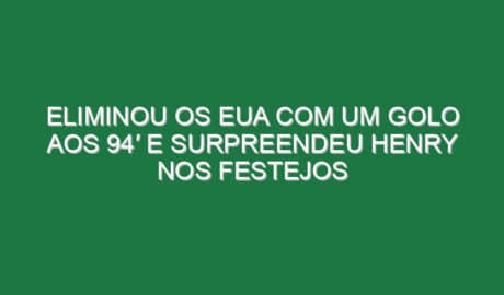 Eliminou os EUA com um golo aos 94′ e surpreendeu Henry nos festejos