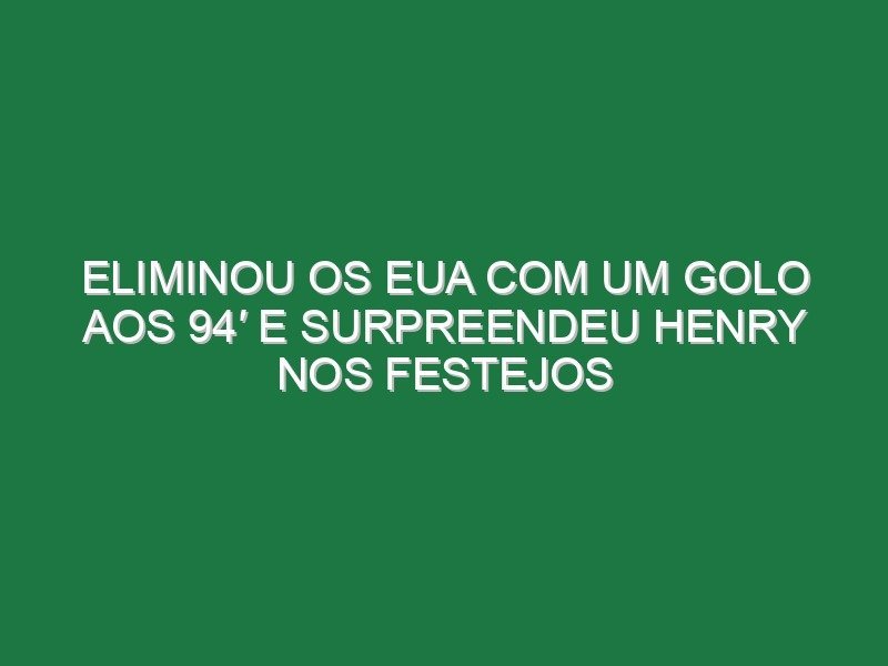 Eliminou os EUA com um golo aos 94′ e surpreendeu Henry nos festejos