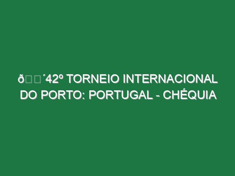 🔴42º TORNEIO INTERNACIONAL DO PORTO: PORTUGAL – CHÉQUIA