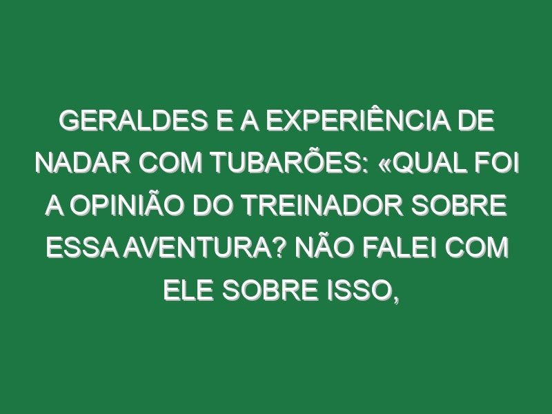 Geraldes e a experiência de nadar com tubarões: «Qual foi a opinião do treinador sobre essa aventura? Não falei com ele sobre isso, mas acho que é a mesma da minha mãe»