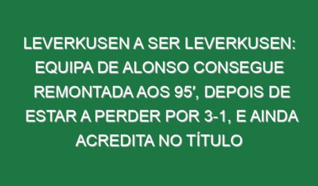 Leverkusen a ser Leverkusen: Equipa de Alonso consegue remontada aos 95′, depois de estar a perder por 3-1, e ainda acredita no título