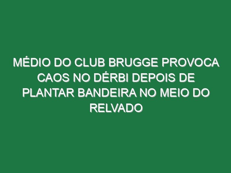 Médio do Club Brugge provoca caos no dérbi depois de plantar bandeira no meio do relvado