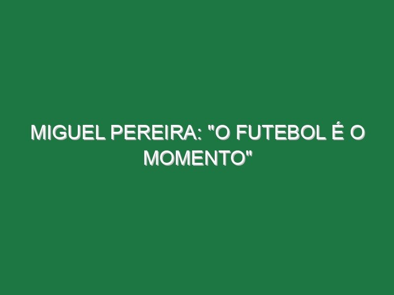Miguel Pereira: “O futebol é o momento”