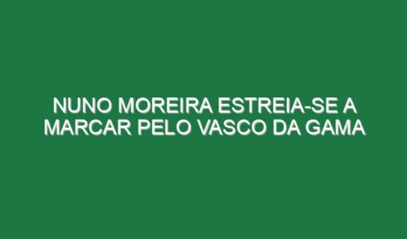 Nuno Moreira estreia-se a marcar pelo Vasco da Gama