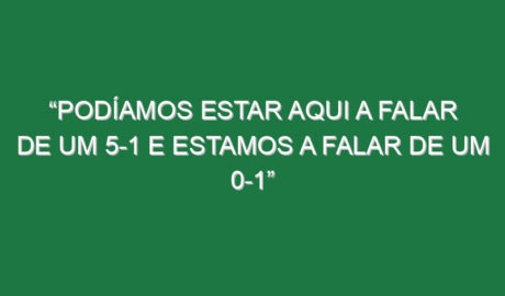 “Podíamos estar aqui a falar de um 5-1 e estamos a falar de um 0-1”