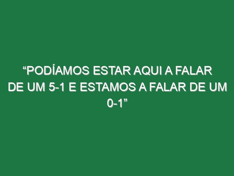 “Podíamos estar aqui a falar de um 5-1 e estamos a falar de um 0-1”