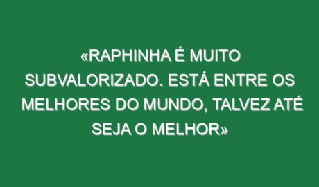 «Raphinha é muito subvalorizado. Está entre os melhores do Mundo, talvez até seja o melhor»