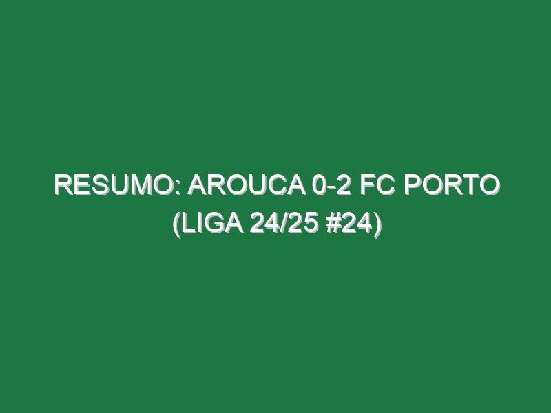Resumo: Arouca 0-2 FC Porto (Liga 24/25 #24)