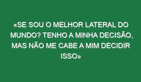 «Se sou o melhor lateral do mundo? Tenho a minha decisão, mas não me cabe a mim decidir isso»