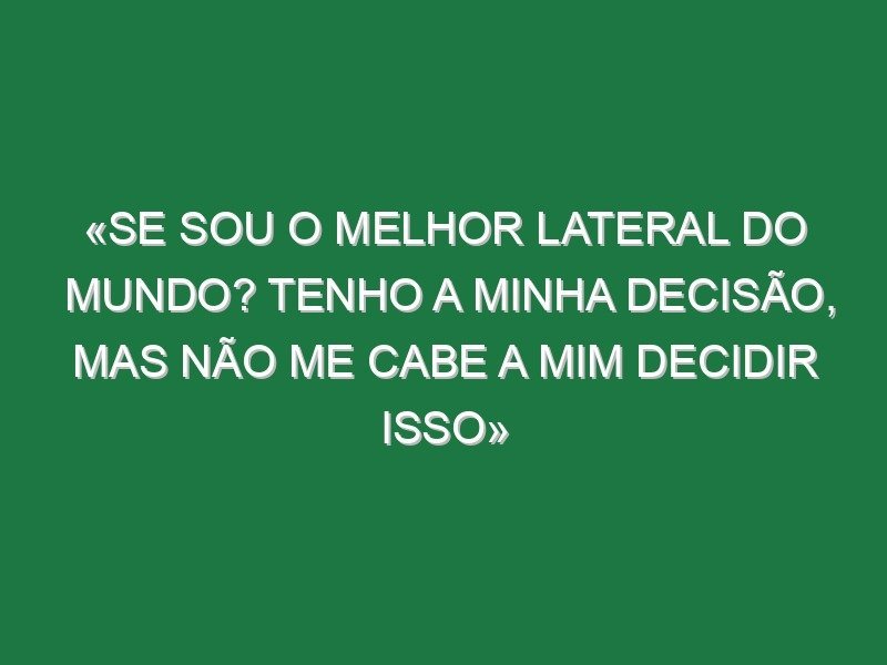 «Se sou o melhor lateral do mundo? Tenho a minha decisão, mas não me cabe a mim decidir isso»