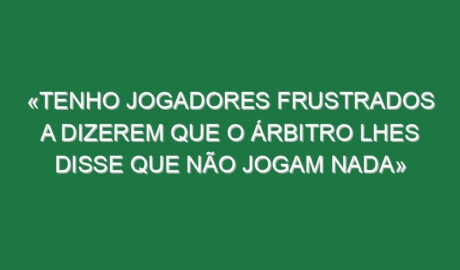 «Tenho jogadores frustrados a dizerem que o árbitro lhes disse que não jogam nada»