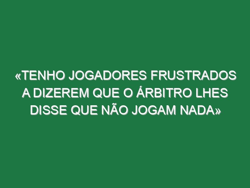 «Tenho jogadores frustrados a dizerem que o árbitro lhes disse que não jogam nada»