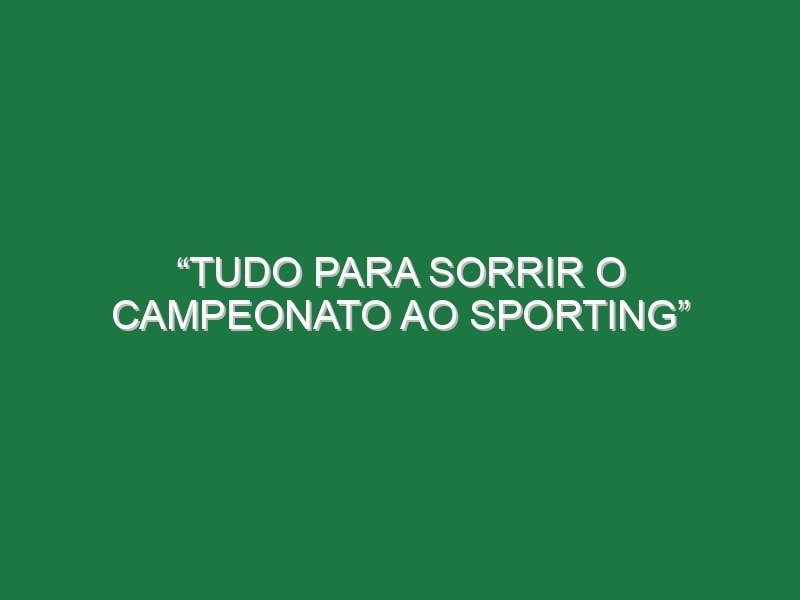 “Tudo para sorrir o campeonato ao Sporting”