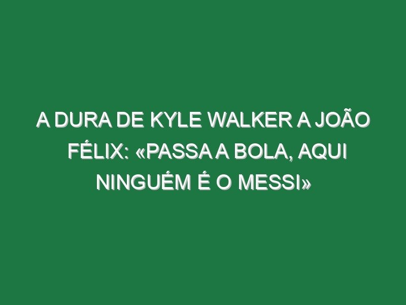 A dura de Kyle Walker a João Félix: «Passa a bola, aqui ninguém é o Messi»