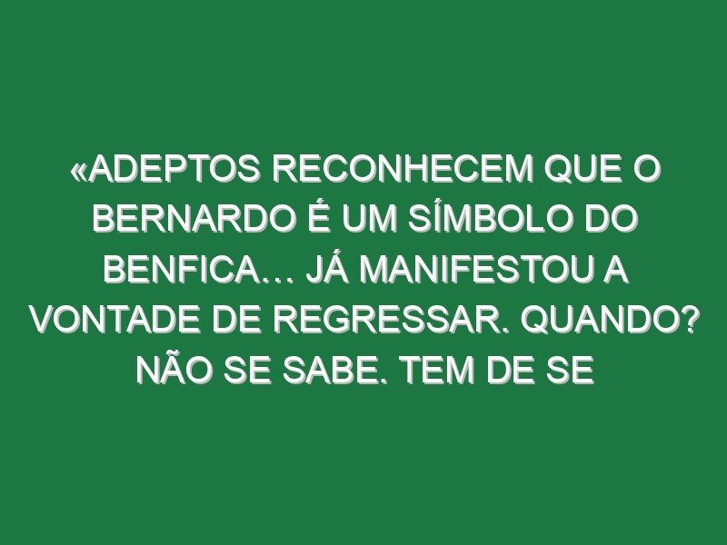 «Adeptos reconhecem que o Bernardo é um símbolo do Benfica… Já manifestou a vontade de regressar. Quando? Não se sabe. Tem de se juntar a vontade do jogador e a oportunidade do clube»