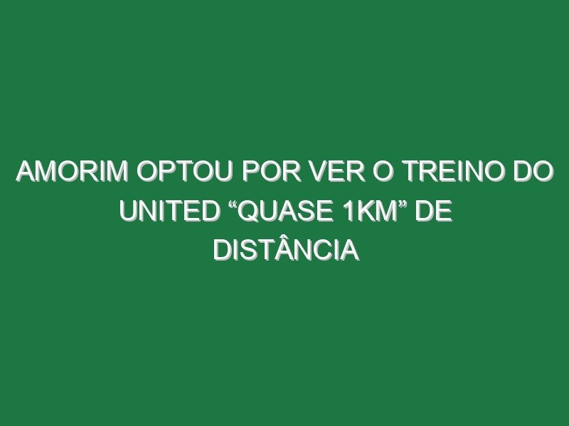 Amorim optou por ver o treino do United “quase 1km” de distância