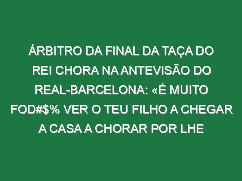 Árbitro da final da Taça do Rei chora na antevisão do Real-Barcelona: «É muito fod#$% ver o teu filho a chegar a casa a chorar por lhe terem dito na escola que o pai é um ladrão»