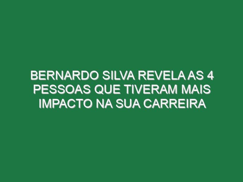 Bernardo Silva revela as 4 pessoas que tiveram mais impacto na sua carreira
