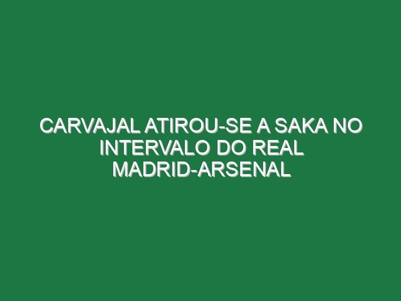 Carvajal atirou-se a Saka no intervalo do Real Madrid-Arsenal