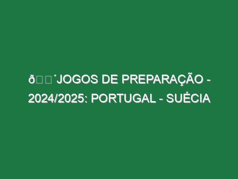 🔴JOGOS DE PREPARAÇÃO – 2024/2025: PORTUGAL – SUÉCIA