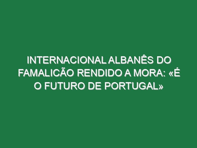 Internacional albanês do Famalicão rendido a Mora: «É o futuro de Portugal» Internacional albanês do Famalicão rendido a Mora: «É o futuro de Portugal»