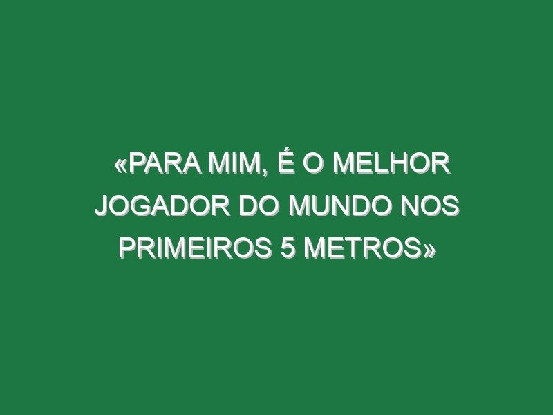 «Para mim, é o melhor jogador do Mundo nos primeiros 5 metros»