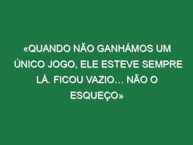 «Quando não ganhámos um único jogo, ele esteve sempre lá. Ficou vazio… Não o esqueço» «Quando não ganhámos um único jogo, ele esteve sempre lá. Ficou vazio… Não o esqueço»