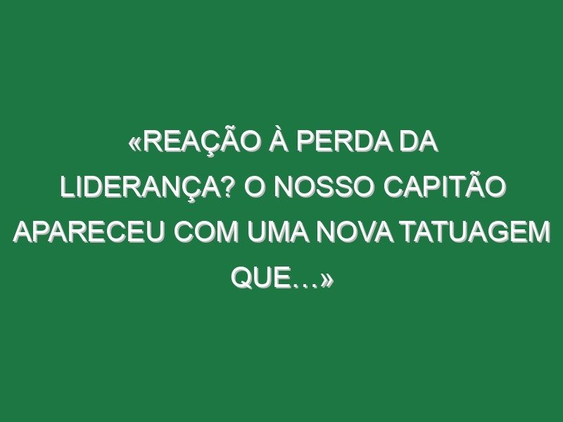 «Reação à perda da liderança? O nosso capitão apareceu com uma nova tatuagem que…»