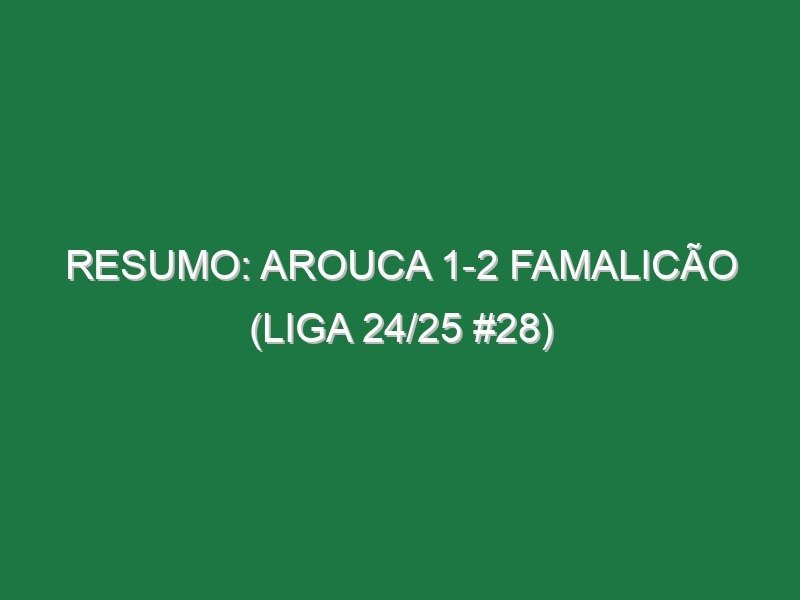 Resumo: Arouca 1-2 Famalicão (Liga 24/25 #28)
