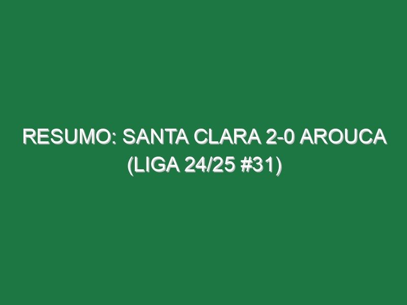 Resumo: Santa Clara 2-0 Arouca (Liga 24/25 #31)