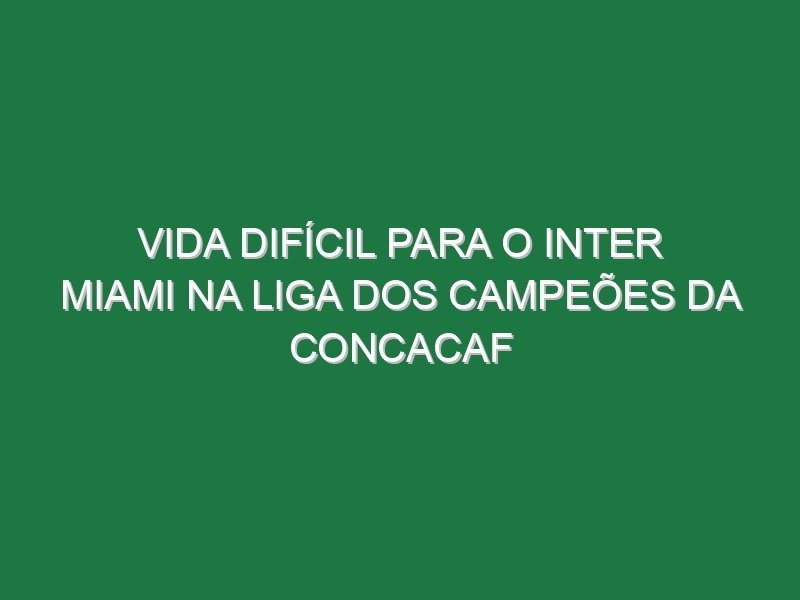 Vida difícil para o Inter Miami na Liga dos Campeões da CONCACAF