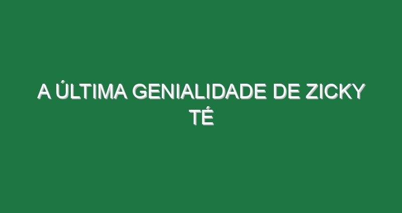 A última genialidade de Zicky Té