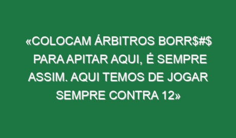 «Colocam árbitros borr$#$ para apitar aqui, é sempre assim. Aqui temos de jogar sempre contra 12»