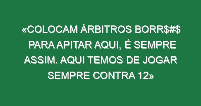 «Colocam árbitros borr$#$ para apitar aqui, é sempre assim. Aqui temos de jogar sempre contra 12»