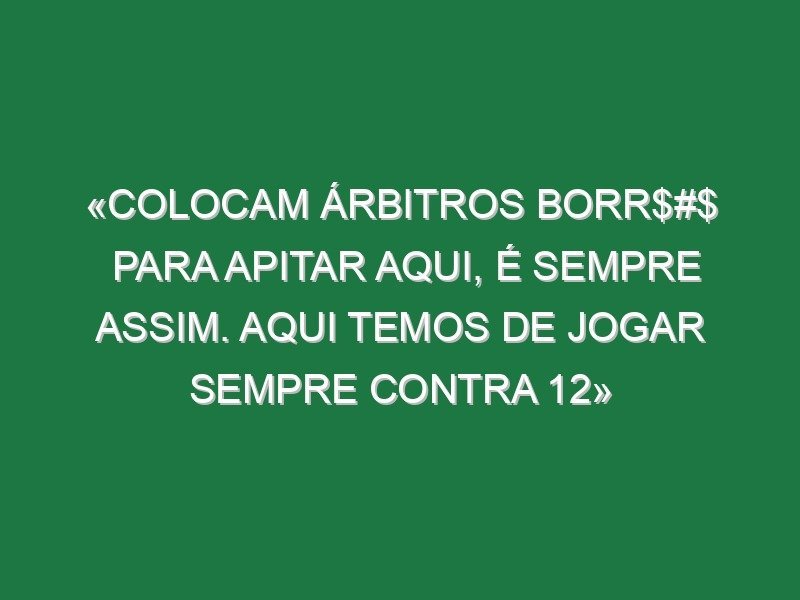 «Colocam árbitros borr$#$ para apitar aqui, é sempre assim. Aqui temos de jogar sempre contra 12»